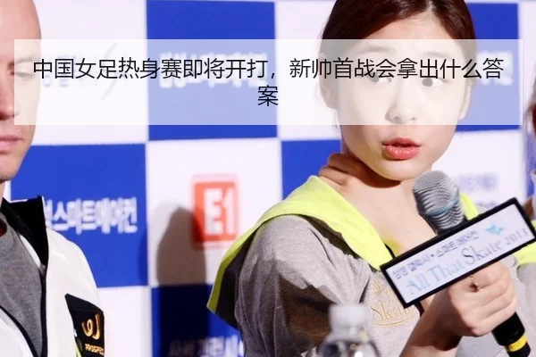 中国女足热身赛即将开打，新帅首战会拿出什么答案